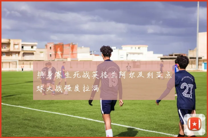 热身赛生死战英格兰阿尔及利亚点球大战强度拉满