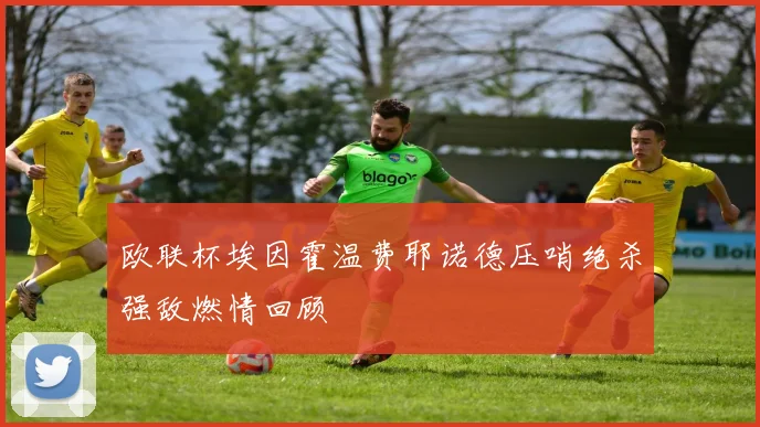 欧联杯埃因霍温费耶诺德压哨绝杀强敌燃情回顾