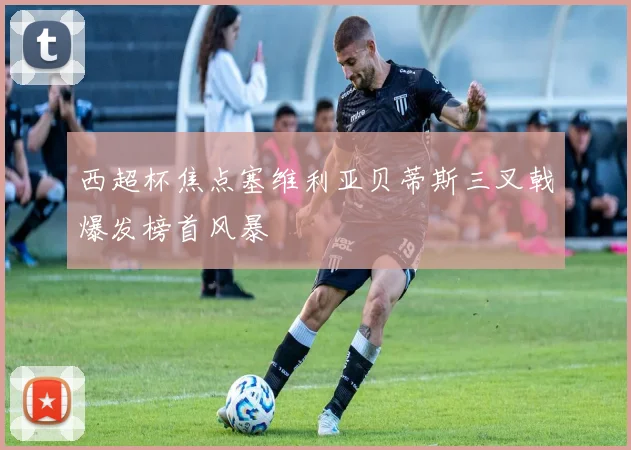 西超杯焦点塞维利亚贝蒂斯三叉戟爆发榜首风暴