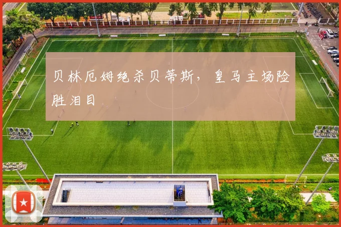 贝林厄姆绝杀贝蒂斯，皇马主场险胜泪目