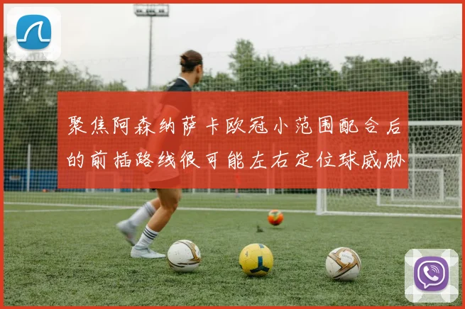聚焦阿森纳萨卡欧冠小范围配合后的前插路线很可能左右定位球威胁