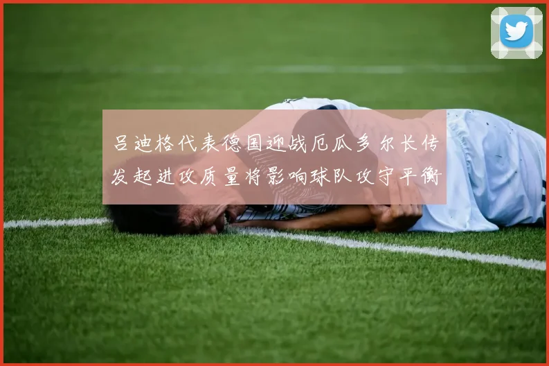 吕迪格代表德国迎战厄瓜多尔长传发起进攻质量将影响球队攻守平衡