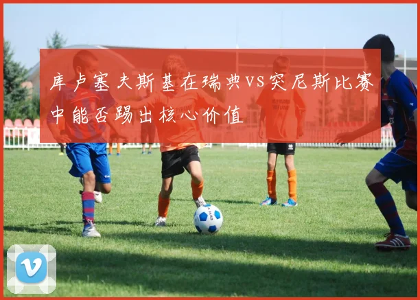 库卢塞夫斯基在瑞典vs突尼斯比赛中能否踢出核心价值