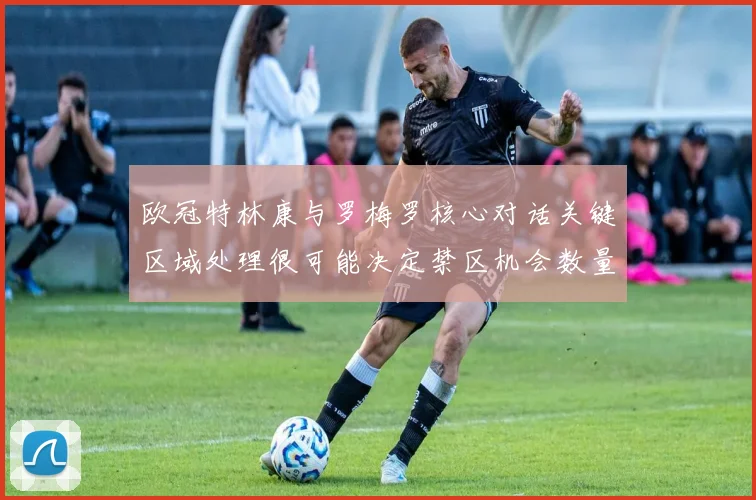 欧冠特林康与罗梅罗核心对话关键区域处理很可能决定禁区机会数量