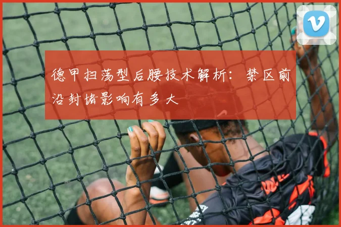 德甲扫荡型后腰技术解析：禁区前沿封堵影响有多大