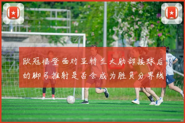 欧冠福登面对亚特兰大肋部接球后的脚弓推射是否会成为胜负分界线