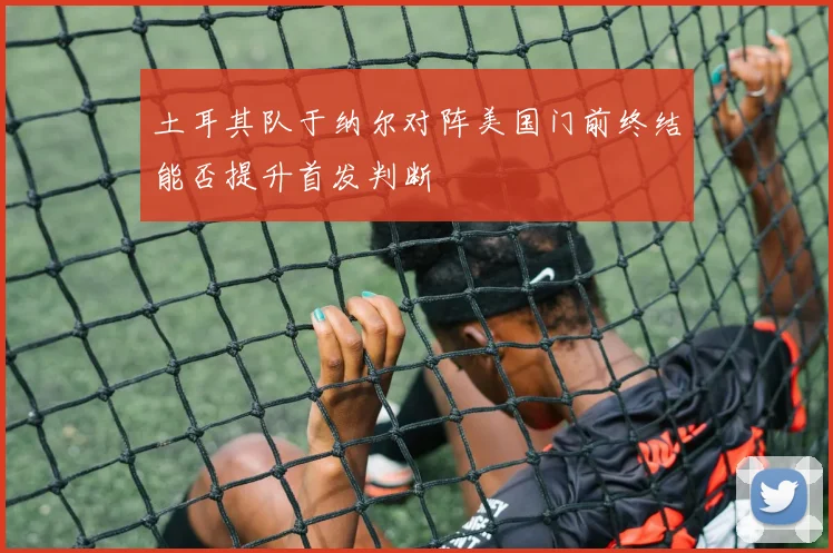 土耳其队于纳尔对阵美国门前终结能否提升首发判断