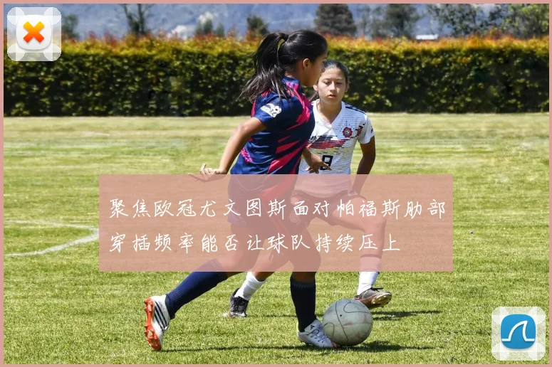 聚焦欧冠尤文图斯面对帕福斯肋部穿插频率能否让球队持续压上