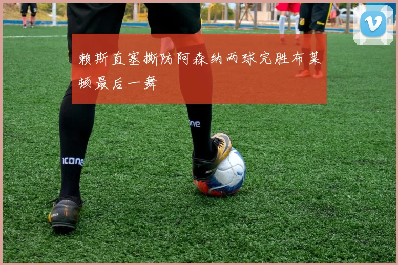 赖斯直塞撕防阿森纳两球完胜布莱顿最后一舞