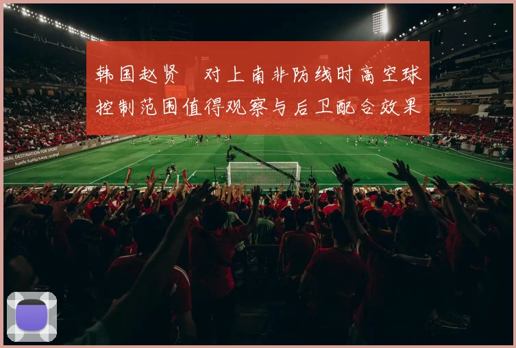 韩国赵贤祐对上南非防线时高空球控制范围值得观察与后卫配合效果