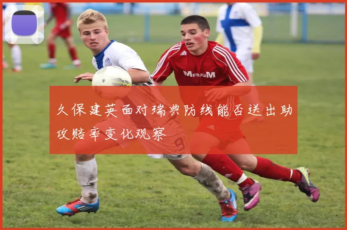 久保建英面对瑞典防线能否送出助攻赔率变化观察