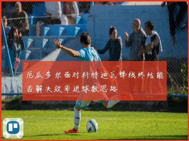 厄瓜多尔面对科特迪瓦锋线终结能否解决效率进球数思路