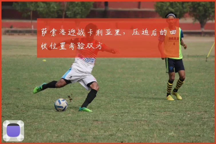萨索洛迎战卡利亚里，压迫后的回收位置考验双方