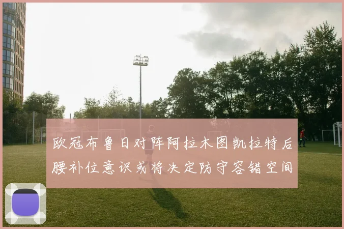 欧冠布鲁日对阵阿拉木图凯拉特后腰补位意识或将决定防守容错空间