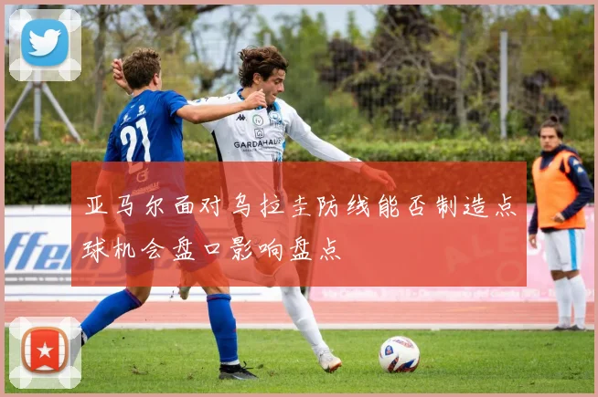 亚马尔面对乌拉圭防线能否制造点球机会盘口影响盘点