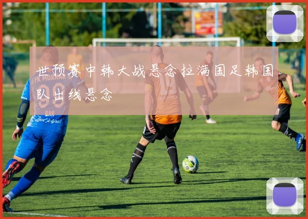 世预赛中韩大战悬念拉满国足韩国队出线悬念