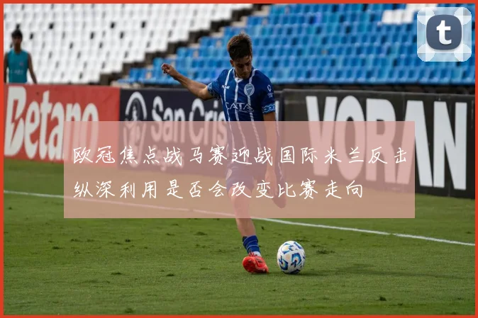 欧冠焦点战马赛迎战国际米兰反击纵深利用是否会改变比赛走向
