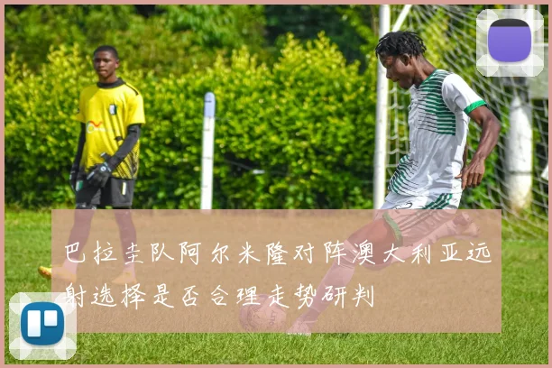 巴拉圭队阿尔米隆对阵澳大利亚远射选择是否合理走势研判