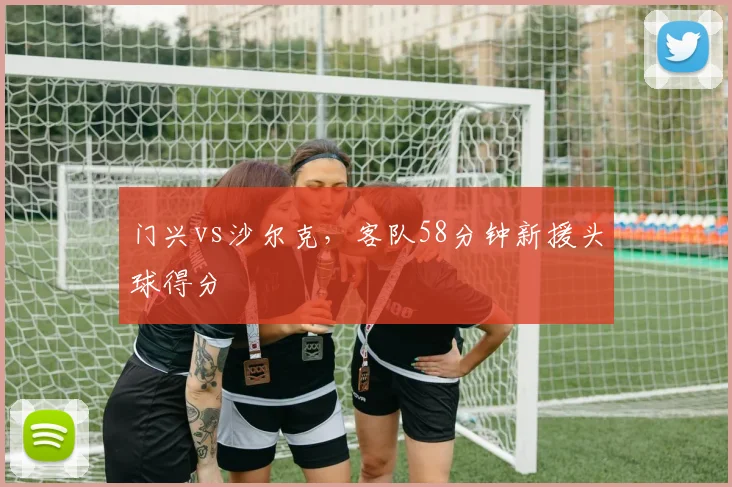 门兴vs沙尔克，客队58分钟新援头球得分