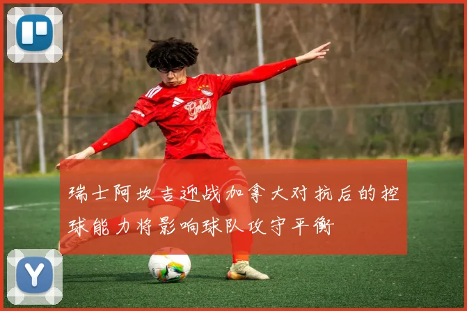 瑞士阿坎吉迎战加拿大对抗后的控球能力将影响球队攻守平衡