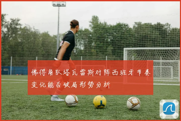 佛得角队塔瓦雷斯对阵西班牙节奏变化能否破局形势分析