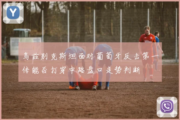 乌兹别克斯坦面对葡萄牙反击第一传能否打穿中路盘口走势判断
