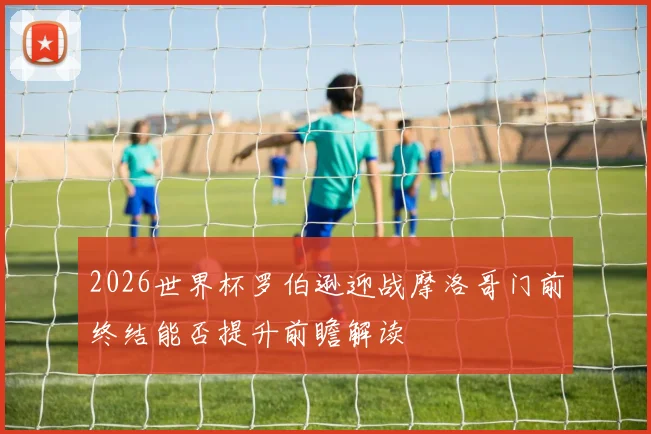 2026世界杯罗伯逊迎战摩洛哥门前终结能否提升前瞻解读