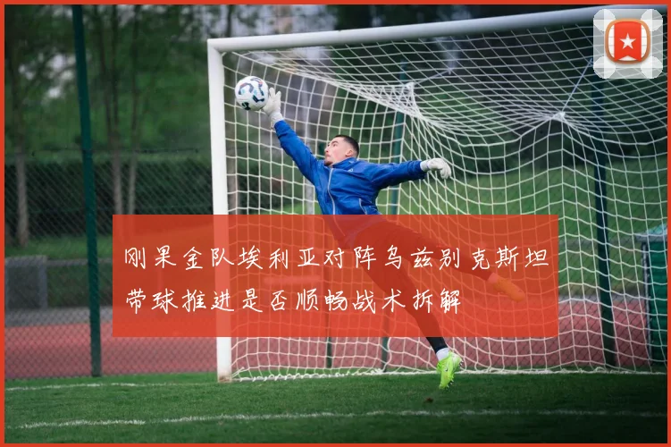 刚果金队埃利亚对阵乌兹别克斯坦带球推进是否顺畅战术拆解