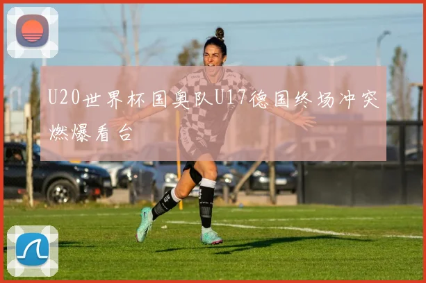 U20世界杯国奥队U17德国终场冲突燃爆看台