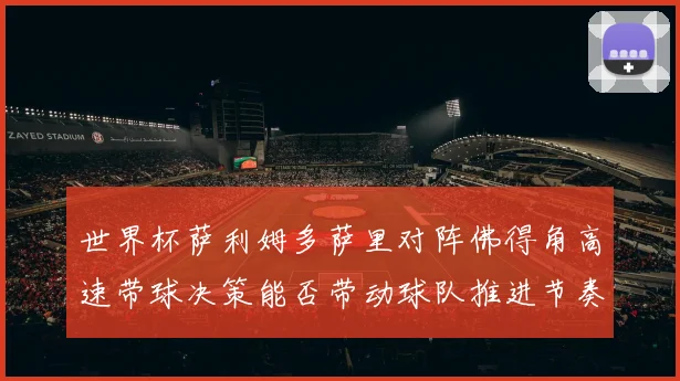 世界杯萨利姆多萨里对阵佛得角高速带球决策能否带动球队推进节奏