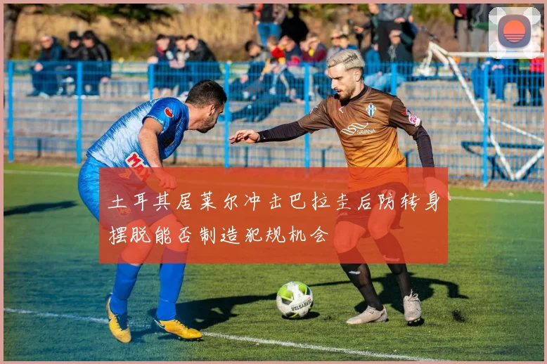 土耳其居莱尔冲击巴拉圭后防转身摆脱能否制造犯规机会
